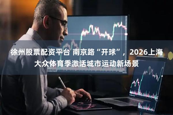 徐州股票配资平台 南京路“开球”，2026上海大众体育季激活城市运动新场景