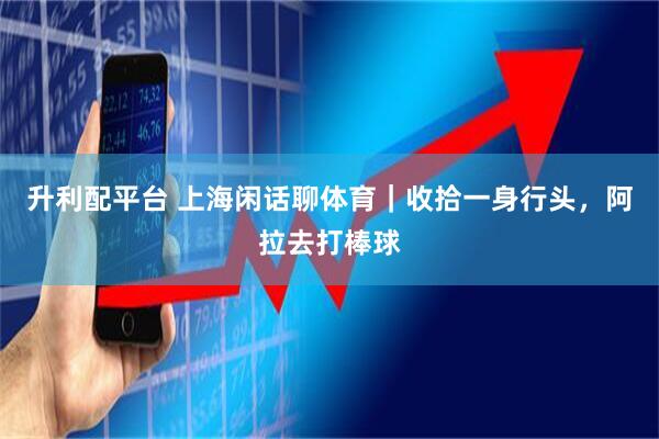 升利配平台 上海闲话聊体育｜收拾一身行头，阿拉去打棒球