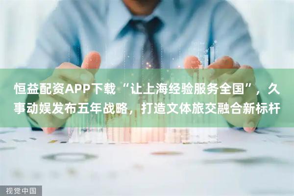 恒益配资APP下载 “让上海经验服务全国”，久事动娱发布五年战略，打造文体旅交融合新标杆