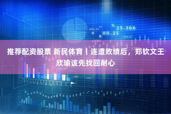 推荐配资股票 新民体育丨连遭败绩后，郑钦文王欣瑜该先找回耐心