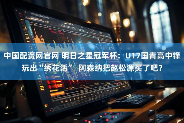 中国配资网官网 明日之星冠军杯：U17国青高中锋玩出“绣花活”  阿森纳把赵松源买了吧？