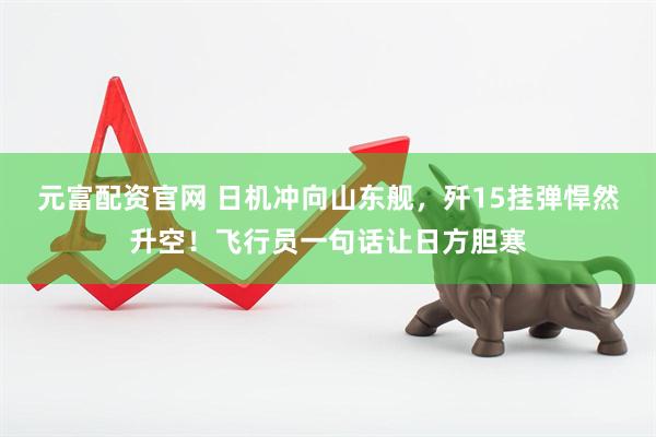 元富配资官网 日机冲向山东舰，歼15挂弹悍然升空！飞行员一句话让日方胆寒