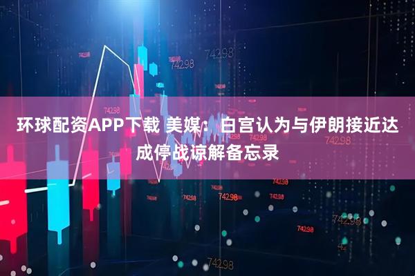 环球配资APP下载 美媒：白宫认为与伊朗接近达成停战谅解备忘录