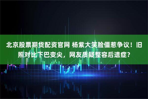 北京股票期货配资官网 杨紫大笑脸僵惹争议！旧照对比下巴变尖，网友质疑整容后遗症？