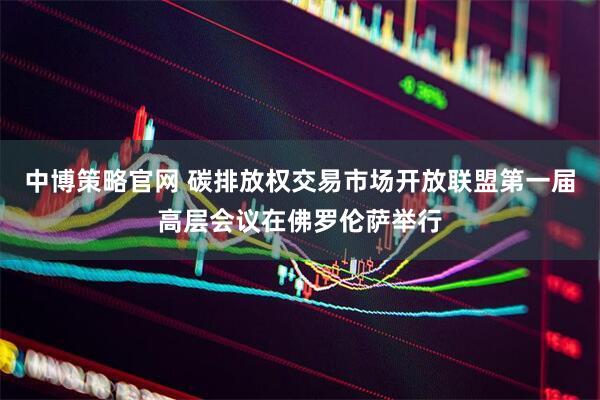 中博策略官网 碳排放权交易市场开放联盟第一届高层会议在佛罗伦萨举行