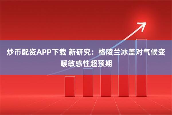 炒币配资APP下载 新研究：格陵兰冰盖对气候变暖敏感性超预期