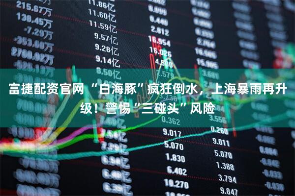 富捷配资官网 “白海豚”疯狂倒水，上海暴雨再升级！警惕“三碰头”风险