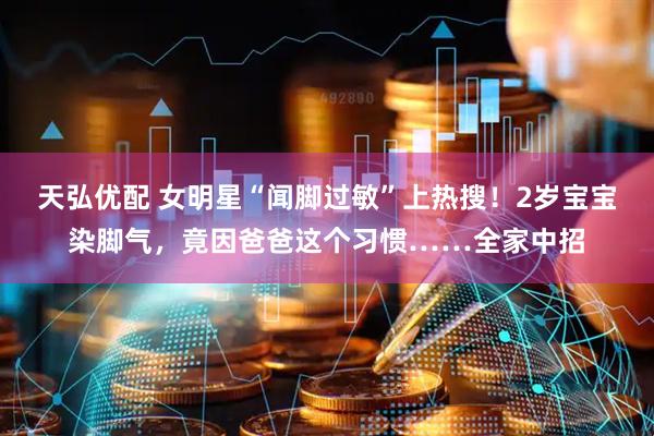 天弘优配 女明星“闻脚过敏”上热搜！2岁宝宝染脚气，竟因爸爸这个习惯……全家中招