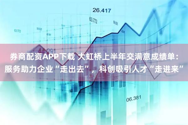 券商配资APP下载 大虹桥上半年交满意成绩单：服务助力企业“走出去”，科创吸引人才“走进来”