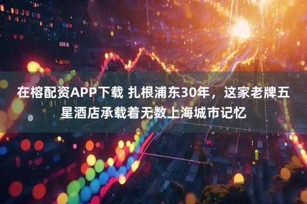 在榕配资APP下载 扎根浦东30年，这家老牌五星酒店承载着无数上海城市记忆