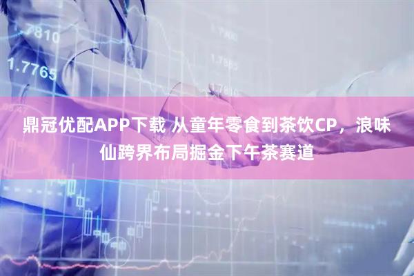 鼎冠优配APP下载 从童年零食到茶饮CP，浪味仙跨界布局掘金下午茶赛道