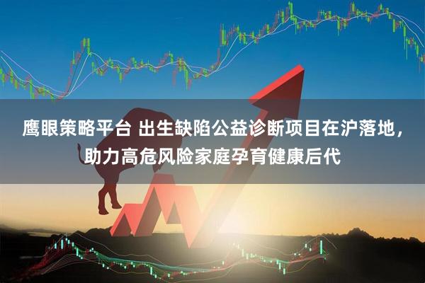 鹰眼策略平台 出生缺陷公益诊断项目在沪落地，助力高危风险家庭孕育健康后代