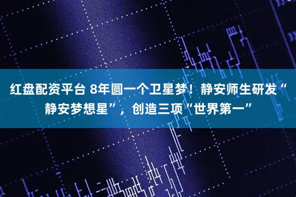 红盘配资平台 8年圆一个卫星梦！静安师生研发“静安梦想星”，创造三项“世界第一”