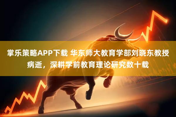掌乐策略APP下载 华东师大教育学部刘晓东教授病逝，深耕学前教育理论研究数十载