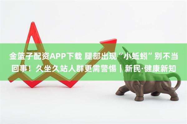 金篮子配资APP下载 腿部出现“小蚯蚓”别不当回事！久坐久站人群更需警惕｜新民·健康新知