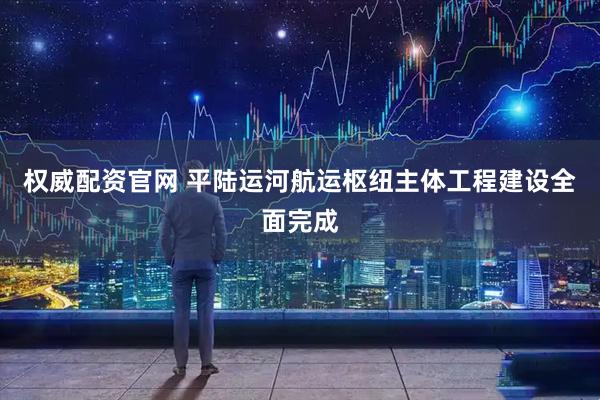 权威配资官网 平陆运河航运枢纽主体工程建设全面完成