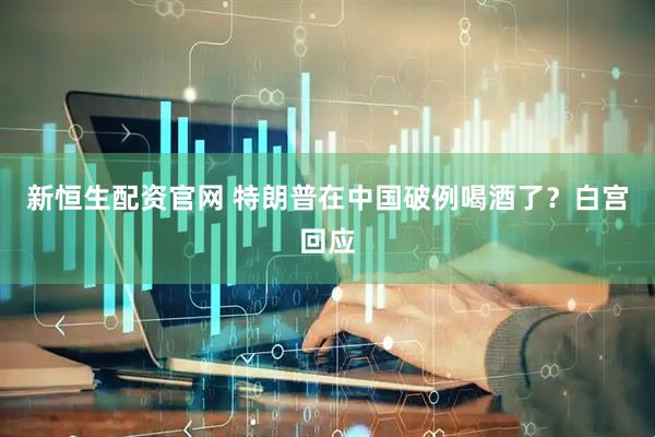 新恒生配资官网 特朗普在中国破例喝酒了？白宫回应