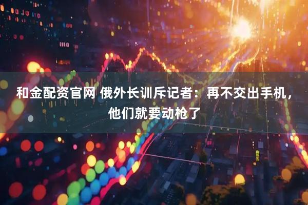 和金配资官网 俄外长训斥记者：再不交出手机，他们就要动枪了