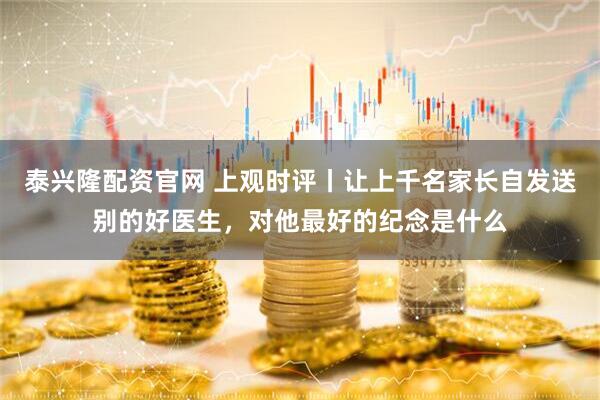 泰兴隆配资官网 上观时评丨让上千名家长自发送别的好医生，对他最好的纪念是什么