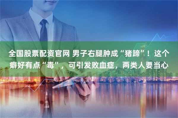 全国股票配资官网 男子右腿肿成“猪蹄”！这个癖好有点“毒”，可引发败血症，两类人要当心