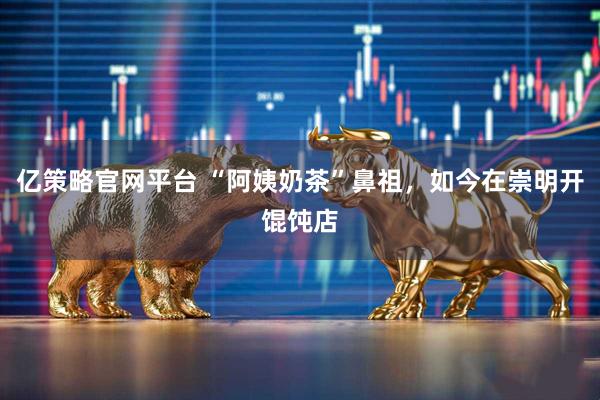 亿策略官网平台 “阿姨奶茶”鼻祖，如今在崇明开馄饨店