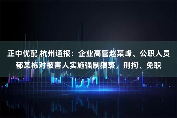 正中优配 杭州通报：企业高管赵某峰、公职人员郁某栋对被害人实施强制猥亵，刑拘、免职