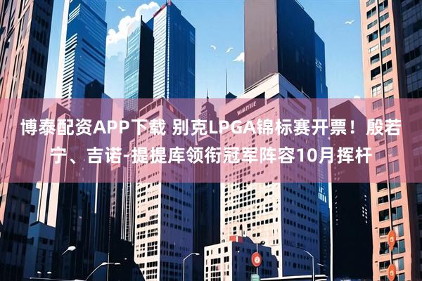 博泰配资APP下载 别克LPGA锦标赛开票！殷若宁、吉诺-提提库领衔冠军阵容10月挥杆