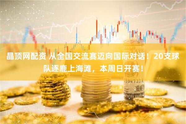晶顶网配资 从全国交流赛迈向国际对话!20支球队逐鹿上海滩,本周日开赛!