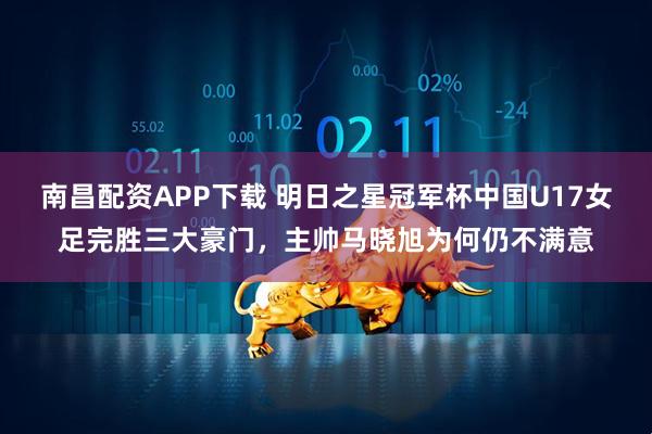 南昌配资APP下载 明日之星冠军杯中国U17女足完胜三大豪门,主帅马晓旭为何仍不满意